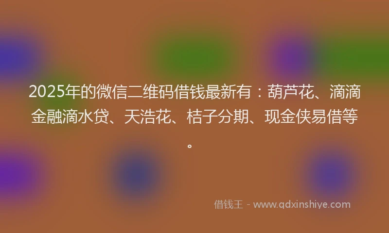 2025年的微信二维码借钱最新有：葫芦花、滴滴金融滴水贷、天浩花、桔子分期、现金侠易借等。