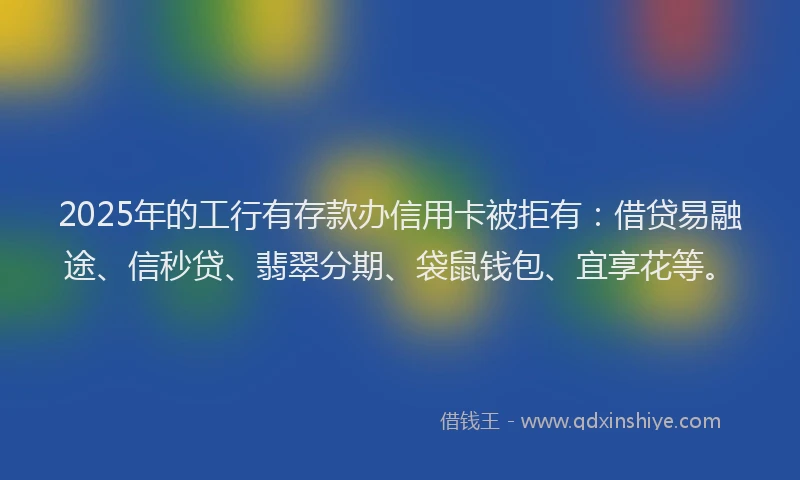 2025年的工行有存款办信用卡被拒有：借贷易融途、信秒贷、翡翠分期、袋鼠钱包、宜享花等。