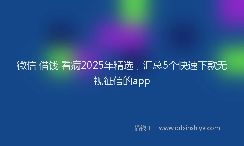 微信 借钱 看病2025年精选，汇总5个快速下款无视征信的app