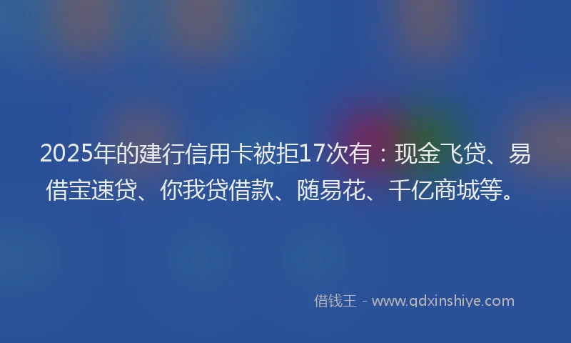 2025年的建行信用卡被拒17次有：现金飞贷、易借宝速贷、你我贷借款、随易花、千亿商城等。