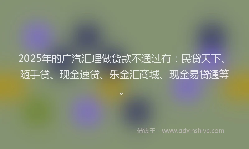 2025年的广汽汇理做货款不通过有：民贷天下、随手贷、现金速贷、乐金汇商城、现金易贷通等。