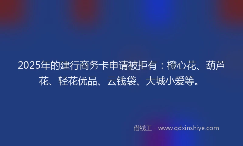 2025年的建行商务卡申请被拒有：橙心花、葫芦花、轻花优品、云钱袋、大城小爱等。
