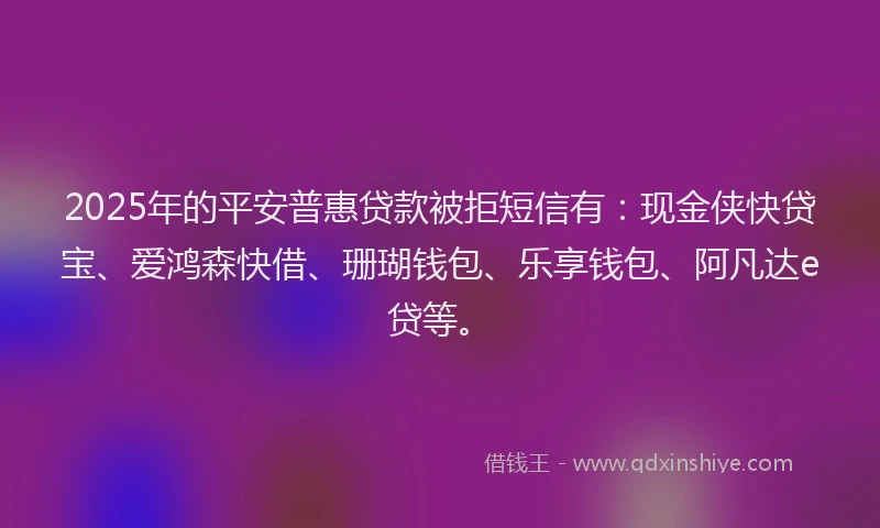 2025年的平安普惠贷款被拒短信有：现金侠快贷宝、爱鸿森快借、珊瑚钱包、乐享钱包、阿凡达e贷等。