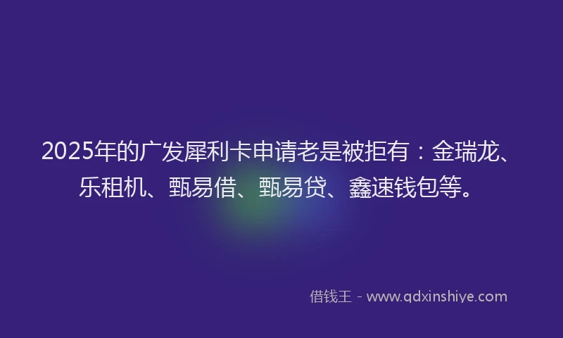 2025年的广发犀利卡申请老是被拒有：金瑞龙、乐租机、甄易借、甄易贷、鑫速钱包等。