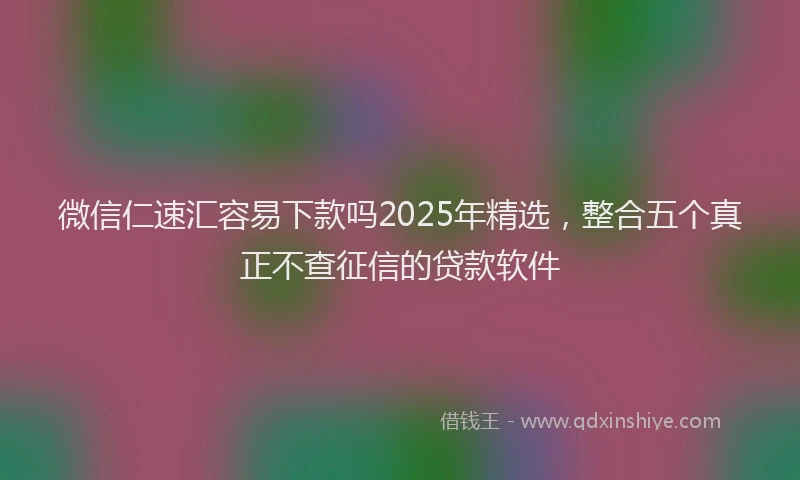 微信仁速汇容易下款吗2025年精选，整合五个真正不查征信的贷款软件