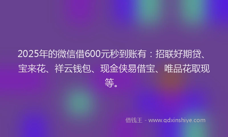 2025年的微信借600元秒到账有：招联好期贷、宝来花、祥云钱包、现金侠易借宝、唯品花取现等。