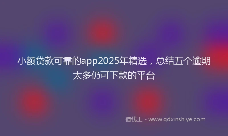小额贷款可靠的app2025年精选，总结五个逾期太多仍可下款的平台