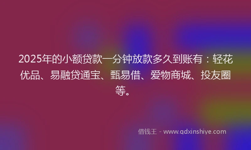2025年的小额贷款一分钟放款多久到账有：轻花优品、易融贷通宝、甄易借、爱物商城、投友圈等。