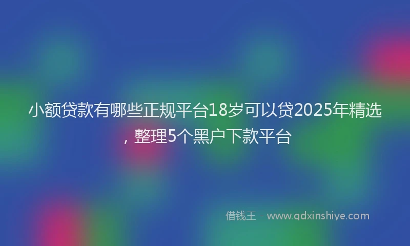 小额贷款有哪些正规平台18岁可以贷2025年精选，整理5个黑户下款平台