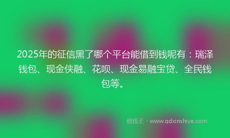 2025年的征信黑了哪个平台能借到钱呢有：瑞泽钱包、现金侠融、花呗、现金易融宝贷、全民钱包等。