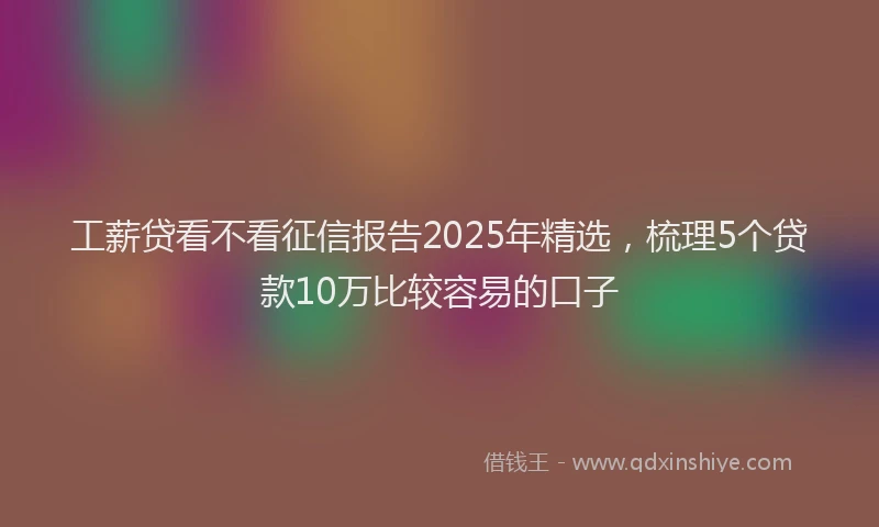 工薪贷看不看征信报告2025年精选，梳理5个贷款10万比较容易的口子