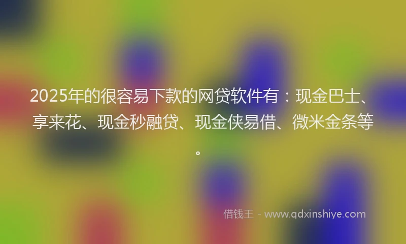 2025年的很容易下款的网贷软件有：现金巴士、享来花、现金秒融贷、现金侠易借、微米金条等。