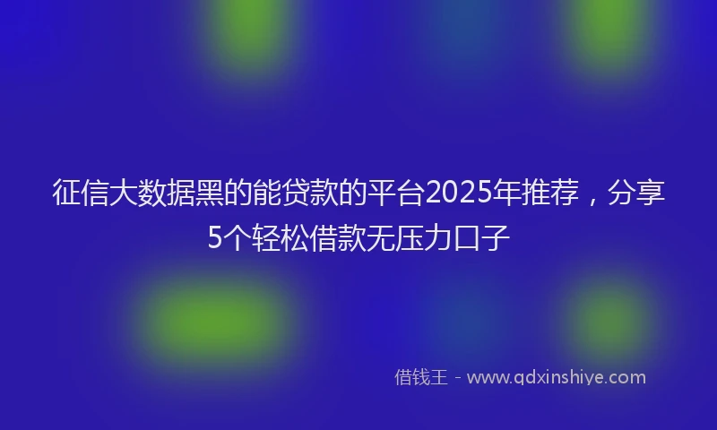 征信大数据黑的能贷款的平台2025年推荐，分享5个轻松借款无压力口子
