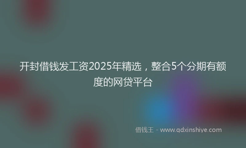 开封借钱发工资2025年精选，整合5个分期有额度的网贷平台