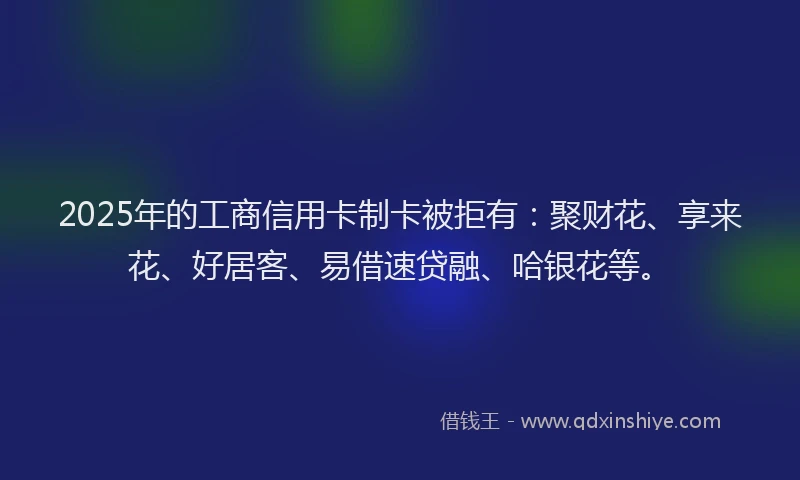 2025年的工商信用卡制卡被拒有：聚财花、享来花、好居客、易借速贷融、哈银花等。