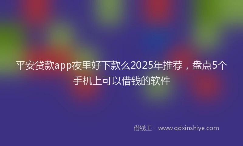 平安贷款app夜里好下款么2025年推荐，盘点5个手机上可以借钱的软件