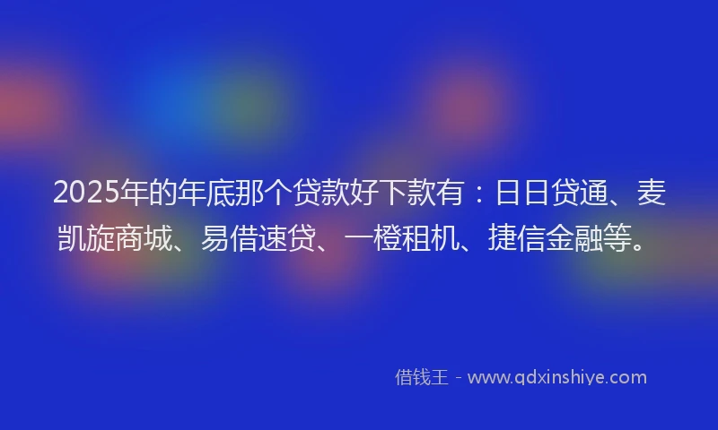 2025年的年底那个贷款好下款有：日日贷通、麦凯旋商城、易借速贷、一橙租机、捷信金融等。