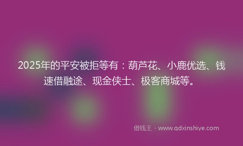 2025年的平安被拒等有：葫芦花、小鹿优选、钱速借融途、现金侠士、极客商城等。