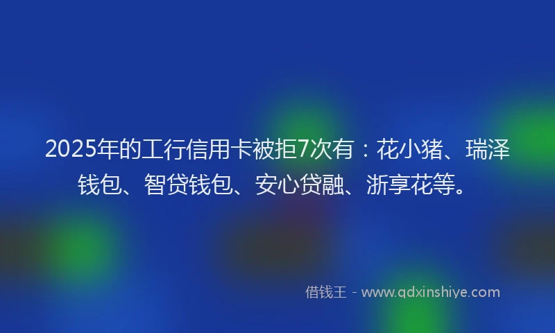 2025年的工行信用卡被拒7次有：花小猪、瑞泽钱包、智贷钱包、安心贷融、浙享花等。