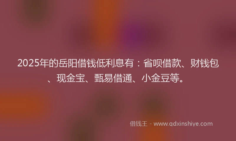 2025年的岳阳借钱低利息有：省呗借款、财钱包、现金宝、甄易借通、小金豆等。