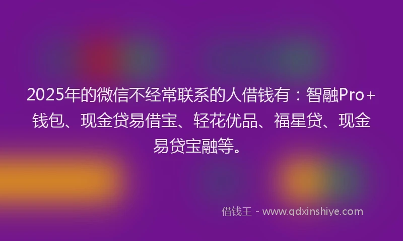 2025年的微信不经常联系的人借钱有：智融Pro+钱包、现金贷易借宝、轻花优品、福星贷、现金易贷宝融等。