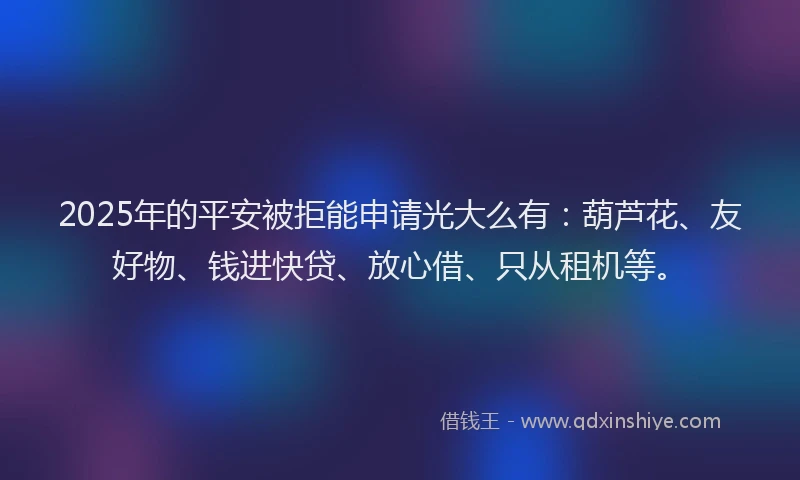2025年的平安被拒能申请光大么有：葫芦花、友好物、钱进快贷、放心借、只从租机等。
