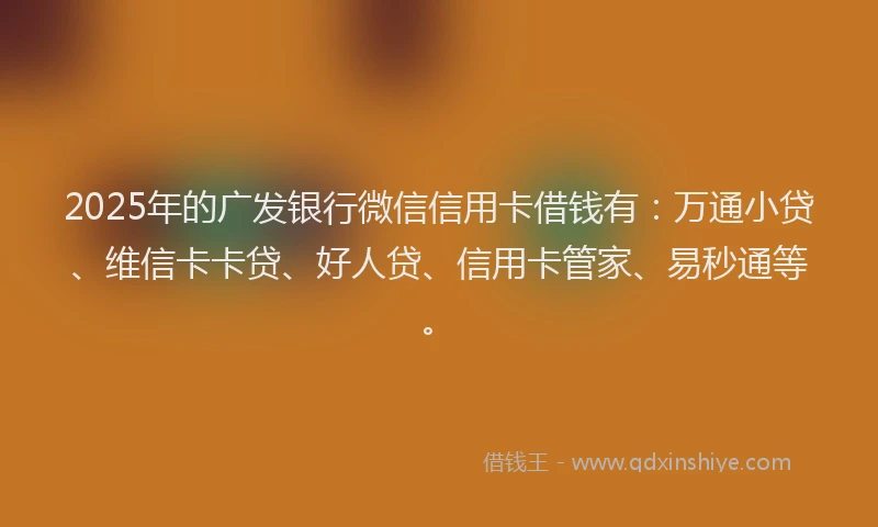 2025年的广发银行微信信用卡借钱有：万通小贷、维信卡卡贷、好人贷、信用卡管家、易秒通等。