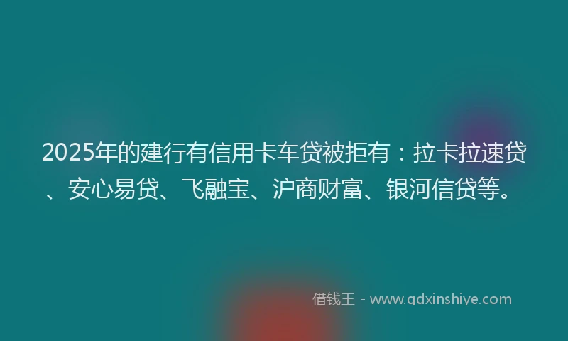 2025年的建行有信用卡车贷被拒有：拉卡拉速贷、安心易贷、飞融宝、沪商财富、银河信贷等。
