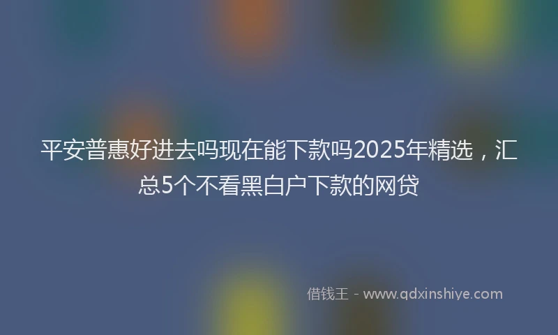 平安普惠好进去吗现在能下款吗2025年精选，汇总5个不看黑白户下款的网贷