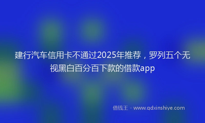 建行汽车信用卡不通过2025年推荐，罗列五个无视黑白百分百下款的借款app