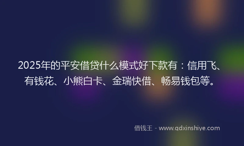 2025年的平安借贷什么模式好下款有：信用飞、有钱花、小熊白卡、金瑞快借、畅易钱包等。