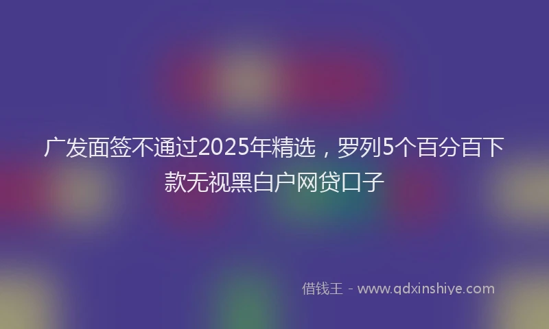 广发面签不通过2025年精选，罗列5个百分百下款无视黑白户网贷口子