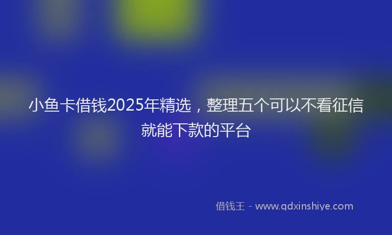 小鱼卡借钱2025年精选，整理五个可以不看征信就能下款的平台