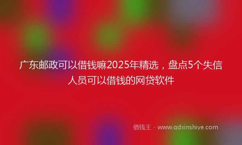 广东邮政可以借钱嘛2025年精选，盘点5个失信人员可以借钱的网贷软件