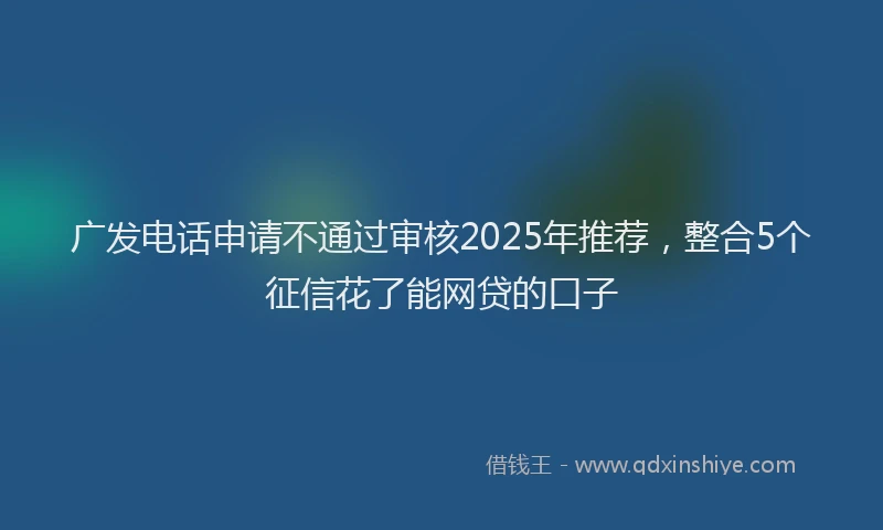 广发电话申请不通过审核2025年推荐，整合5个征信花了能网贷的口子
