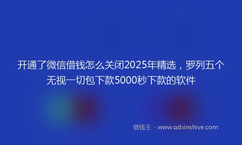 开通了微信借钱怎么关闭2025年精选，罗列五个无视一切包下款5000秒下款的软件