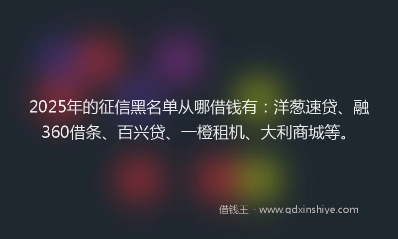 2025年的征信黑名单从哪借钱有：洋葱速贷、融360借条、百兴贷、一橙租机、大利商城等。