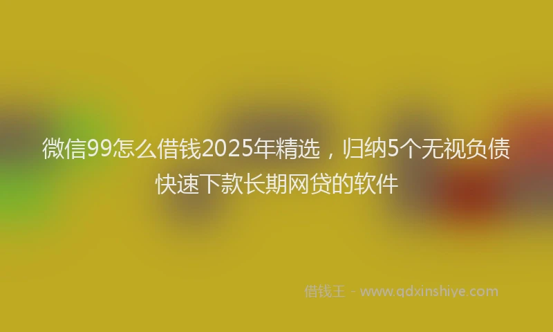 微信99怎么借钱2025年精选，归纳5个无视负债快速下款长期网贷的软件