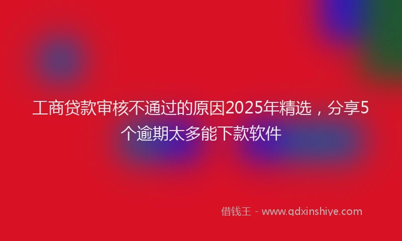 工商贷款审核不通过的原因2025年精选，分享5个逾期太多能下款软件