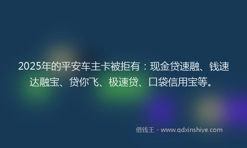 2025年的平安车主卡被拒有：现金贷速融、钱速达融宝、贷你飞、极速贷、口袋信用宝等。