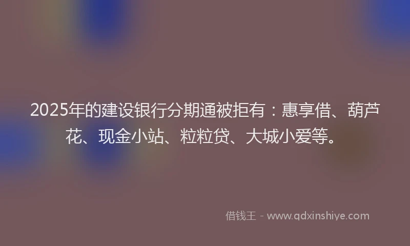 2025年的建设银行分期通被拒有：惠享借、葫芦花、现金小站、粒粒贷、大城小爱等。