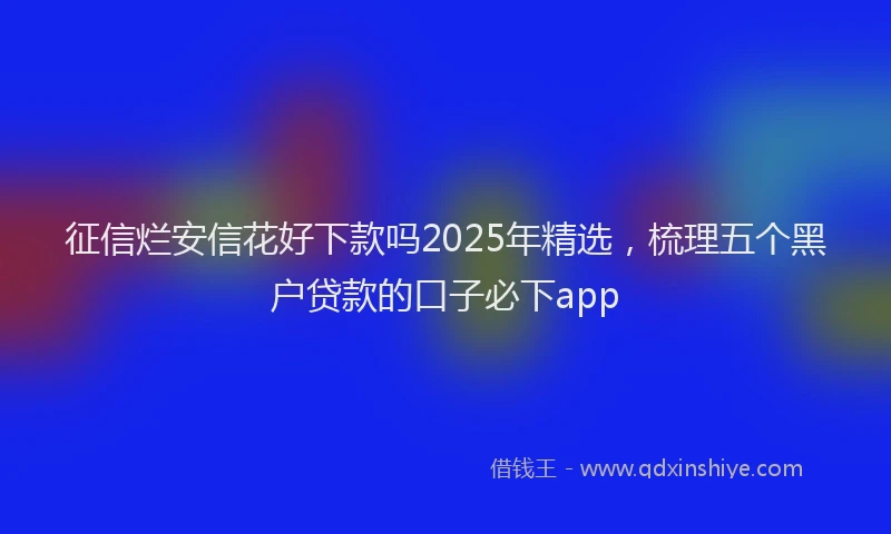 征信烂安信花好下款吗2025年精选，梳理五个黑户贷款的口子必下app