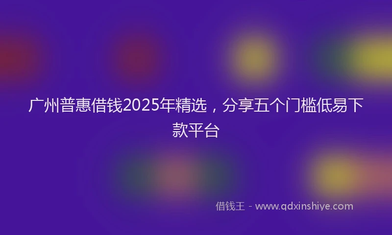 广州普惠借钱2025年精选，分享五个门槛低易下款平台