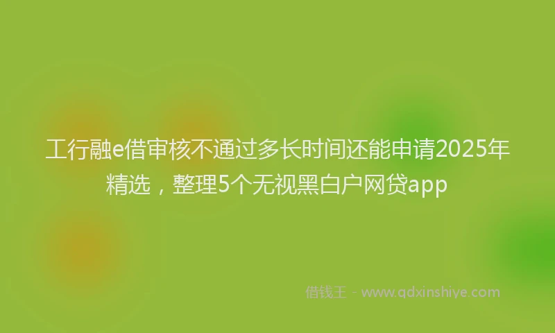 工行融e借审核不通过多长时间还能申请2025年精选，整理5个无视黑白户网贷app