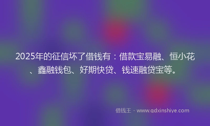 2025年的征信坏了借钱有：借款宝易融、恒小花、鑫融钱包、好期快贷、钱速融贷宝等。