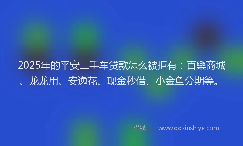 2025年的平安二手车贷款怎么被拒有：百樂商城、龙龙用、安逸花、现金秒借、小金鱼分期等。