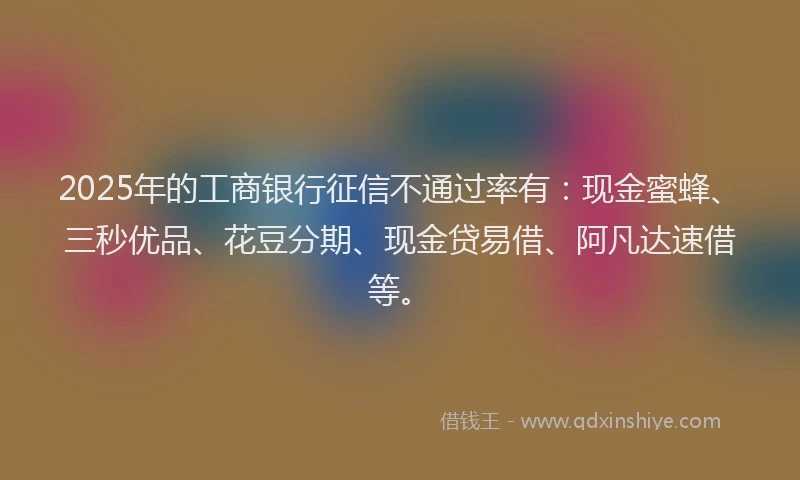 2025年的工商银行征信不通过率有：现金蜜蜂、三秒优品、花豆分期、现金贷易借、阿凡达速借等。