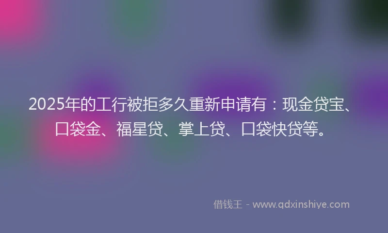 2025年的工行被拒多久重新申请有：现金贷宝、口袋金、福星贷、掌上贷、口袋快贷等。