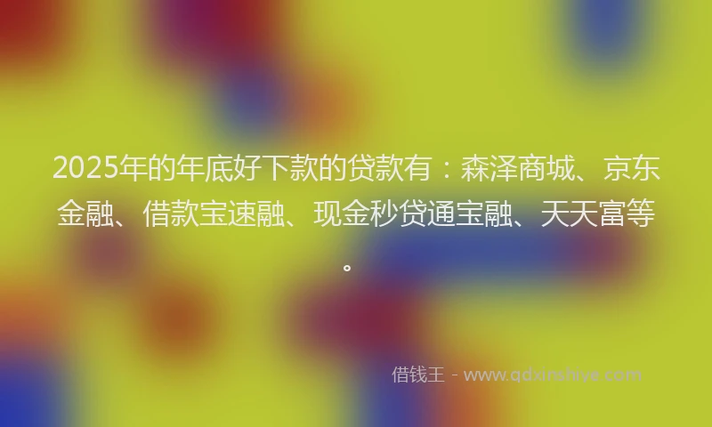 2025年的年底好下款的贷款有：森泽商城、京东金融、借款宝速融、现金秒贷通宝融、天天富等。