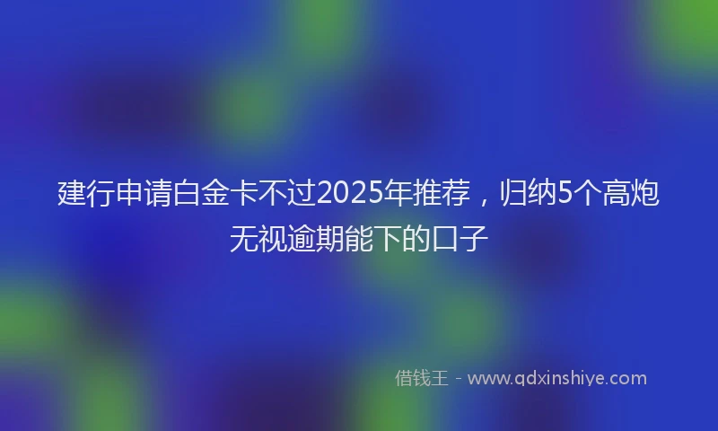 建行申请白金卡不过2025年推荐，归纳5个高炮无视逾期能下的口子